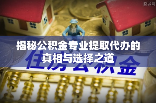 炎陵揭秘公积金专业提取代办的真相与选择之道