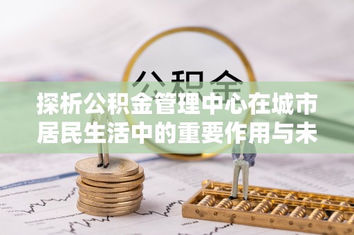 炎陵探析公积金管理中心在城市居民生活中的重要作用与未来发展趋势