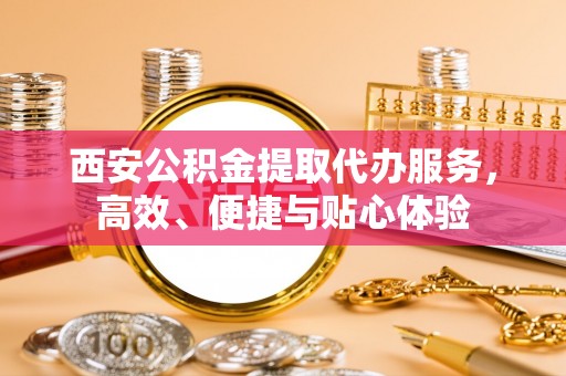 炎陵西安公积金提取代办服务，高效、便捷与贴心体验