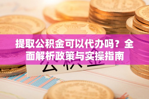 炎陵提取公积金可以代办吗？全面解析政策与实操指南