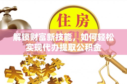炎陵解锁财富新技能，如何轻松实现代办提取公积金