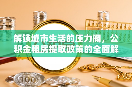 炎陵解锁城市生活的压力阀，公积金租房提取政策的全面解析与实践指南