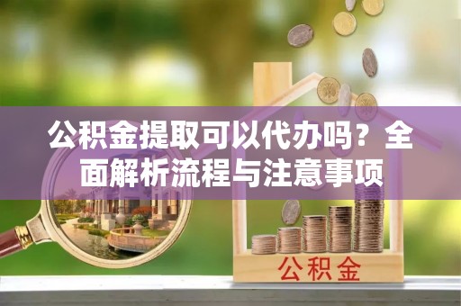 炎陵公积金提取可以代办吗？全面解析流程与注意事项