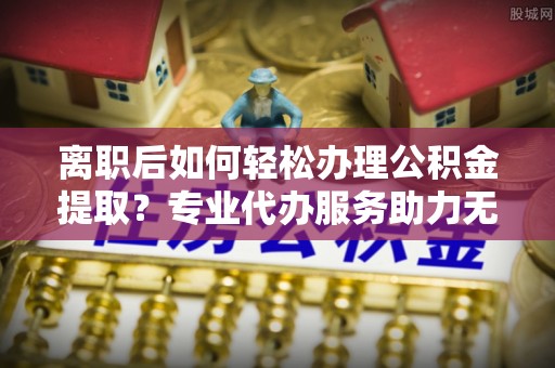 炎陵离职后如何轻松办理公积金提取？专业代办服务助力无忧