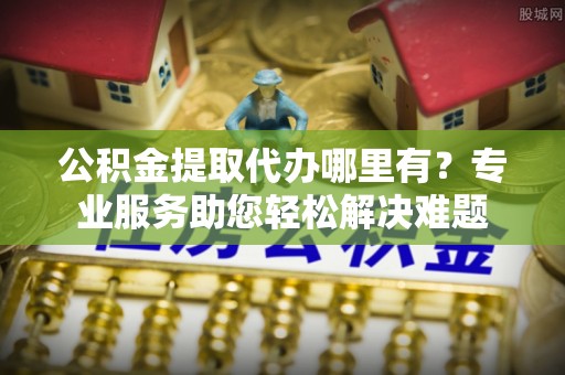 炎陵公积金提取代办哪里有？专业服务助您轻松解决难题