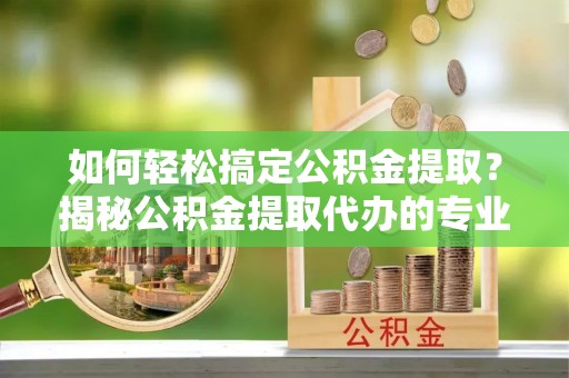 炎陵如何轻松搞定公积金提取？揭秘公积金提取代办的专业服务