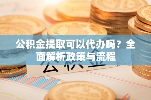 炎陵公积金提取可以代办吗？全面解析政策与流程