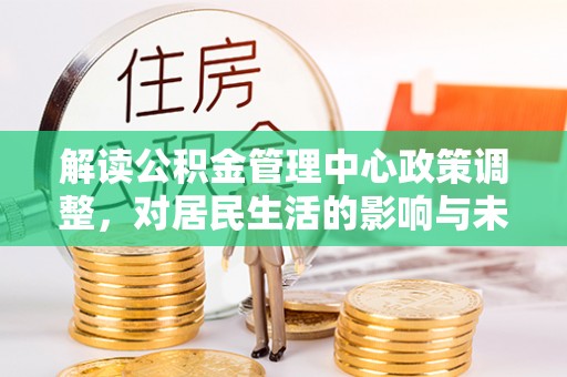 炎陵解读公积金管理中心政策调整，对居民生活的影响与未来展望