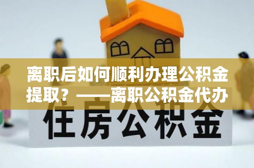 炎陵离职后如何顺利办理公积金提取？——离职公积金代办提取全攻略