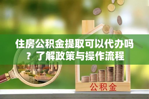 炎陵住房公积金提取可以代办吗？了解政策与操作流程