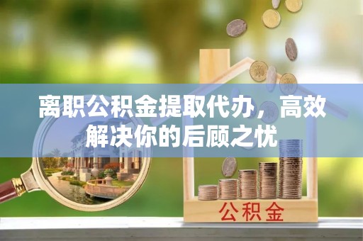 炎陵离职公积金提取代办，高效解决你的后顾之忧