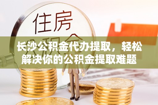 炎陵长沙公积金代办提取，轻松解决你的公积金提取难题