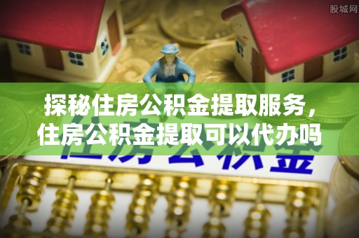 炎陵探秘住房公积金提取服务，住房公积金提取可以代办吗的全方位解析