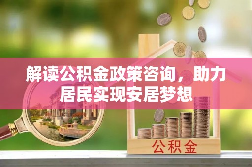炎陵解读公积金政策咨询，助力居民实现安居梦想