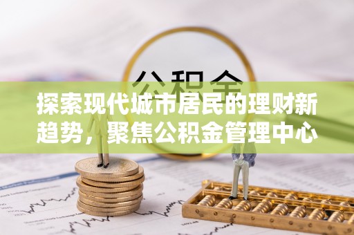 炎陵探索现代城市居民的理财新趋势，聚焦公积金管理中心的服务创新
