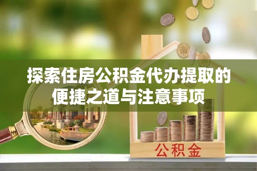 炎陵探索住房公积金代办提取的便捷之道与注意事项