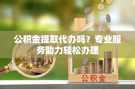 炎陵公积金提取代办吗？专业服务助力轻松办理