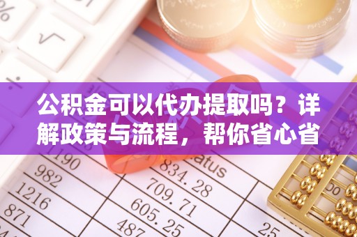 炎陵公积金可以代办提取吗？详解政策与流程，帮你省心省力