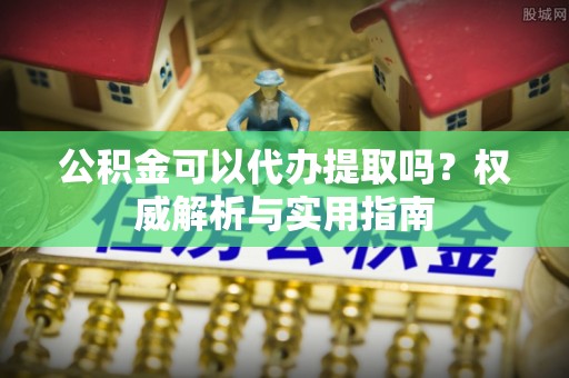 炎陵公积金可以代办提取吗？权威解析与实用指南