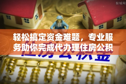 炎陵轻松搞定资金难题，专业服务助你完成代办理住房公积金提取
