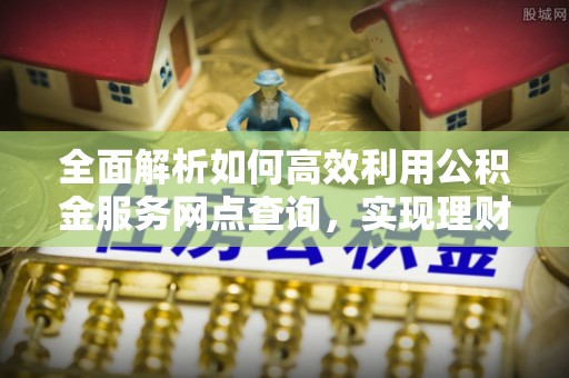 炎陵全面解析如何高效利用公积金服务网点查询，实现理财与生活优化