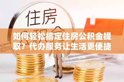 炎陵如何轻松搞定住房公积金提取？代办服务让生活更便捷