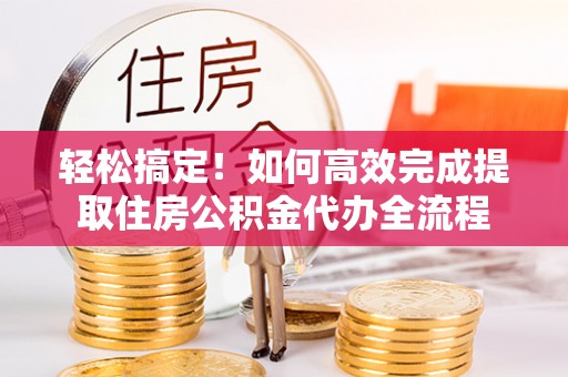 炎陵轻松搞定！如何高效完成提取住房公积金代办全流程