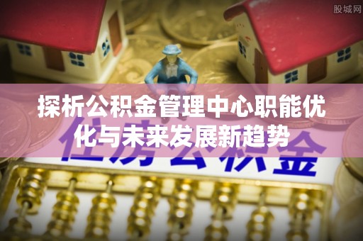 炎陵探析公积金管理中心职能优化与未来发展新趋势